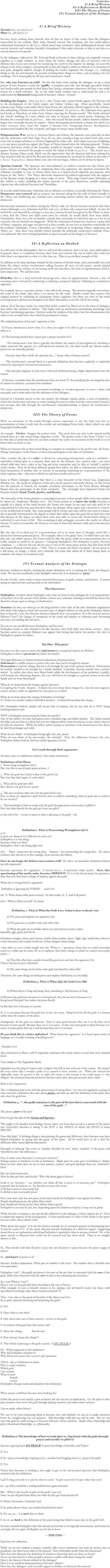 Contents:
I) A Brief History
II) A Reflection on Method
III) The Theory of Forms
IV) Textual Analysis of the Dialogue



I) A Brief History
Socrates (ca. 470-399 b.c.e.) 		
Plato (ca. 428-348 b.c.e.)

Socrates wrote nothing down himself, thus all that we know of him comes from the dialogues transcribed by his student, Plato (who, himself, started The Academy, the first multi-subject educational institution in 387 b.c.e., which lasted nine centuries), other philosophical record, and ancient histories and comedies (notably Aristophanes’) that make reference to him or use him as a central character for parody.  

In the dialogues collected in The Trial and Death of Socrates (a later editing, not originally written together as a single volume), we learn about the before, during, and after of Socrates’ trial by Meletus (also Lycon and Anytus) for corrupting the youth by his impiety (in Apology, we learn the charges to be more complex, corrupting the youth and impiety, either as atheism or as invention of new gods, alongside implicit charges of making the weaker argument the stronger, i.e., studying things in the sky and beneath the ground, teaching these things to others, and accepting a fee for teaching).  He is found guilty by the jury and sentenced to death.  

But, why was Socrates on trial?  On the one hand, from reading the dialogues we get a clear picture of how Socrates is truly the “gadfly,” a complete pest who cuts through egocentric hubris and intellectually puts people in their place; but, being a sometimes obnoxious old man is not really reason for a death sentence.  So, on the other hand, another way to understand his trial is to understand the historical background of Socrates’ Athens.  In brief:

Building the Empire:  After 500 b.c.e., after Tyrant rule, various battles against the Persians led to the development of the Greek empire and Athens’ Golden Age.  More specifically, Greek colonies near Turkey came under threat from Persia, the Athenians offered support to the colonies, thus unleashing a Persian invasion of the Greek mainland.  In 490 b.c.e., the Athenians won a great land battle at Marathon, 26 miles from Athens, rejecting the Persian assault.  This battle initiated the Greek’s building of a navy, which was soon to become their central power, defeating the Persians for a second time in 479 b.c.e..  After the second Persian assault, Athens formed a defense league that eventually became its empire.  Athens had popular government at home, but ruled over those overseas, thus, from this empire it became rich, instigating massive development, architectural wonders like the Acropolis, and began to attract many intellectuals. 

Peloponnesian War: 431 b.c.e., between Sparta and Athens; the Spartans were powerful on land and the Athenians, with their large Navy, by sea, thus creating a long war where both sides were worn, but no major advances or victories happened by either side.  After about ten years of fighting, a 50 year peace accord was signed, the Peace of Nicias (named after the Athenian general).  Nicias, however, had fierce rivalry in the Assembly, notably by Socrates’ student, Alcibiades.  Alcibiades, against Nicias, convinced the people to attack the island of Sicily in 415 b.c.e..  This attack was a disaster, leaving Athens weak, which was the opportunity that the Spartans had been waiting for; they attacked with the aid of the Persians (out of resentment for an attack by Athens in the early 5th c. b.c.e.).  In 404 b.c.e., almost thirty years after the war began, Athens saw its defeat by Sparta.  

Spartan Control:  The Spartan’s now had unlimited yet indirect control over the Greek city-states; instead of ruling directly by implanting their own appointee, the Spartan’s pressured the Athenian Assembly to vote to choose thirty men as a Spartan-loyal oligarchic government, thus known as “the Thirty.”  The Thirty effectively eliminated all political opposition with the support of the Spartan troops bringing on a fierce reign of terror.  Their reign caused many Athenians to flee Athens as exiles, including the former generals of the prior democracy, notably including Anytus (one who indicted Socrates) and Thrasbulus. 

In 403 the exiled democratic Athenians led an offensive on Athens, eventually defeating the Thirty.  Democracy was restored and an amnesty was decreed asking for the exile of those friendly to the Thirty and disallowing any criminal cases concerning matters before the restoration of the democracy.  

Socrates had remained in Athens during the Thirty’s rule, yet did not become involved with their crimes (although 5,000 Athenians had fled, and 1,500 of those who stayed were killed).  In fact, he invited his own downfall by refusing to carry out a mission he had been given by the Thirty to arrest a man; had the Thirty not fallen soon after his refusal, he would likely have been killed.  Nonetheless, there was a lot of hostility towards him; previously he had been seen as a bit of an eccentric, but not harmful nor dangerous.  With the restoration of democracy, however, a great deal of blame, suspicion, and anger was directed at him; notably, he was seen as somehow responsible for his students’ (Alcibiades, Critias, Charmides, etc.) behavior in weakening Athens, supporting the Thirty, etc.  Also, there were prolific writers (notably the politically conservative comedic writer Aristophanes), who were writing hyperbolic or spoof accounts of the dangers of Socrates.  


II) A Reflection on Method

As with most of the philosophers that we will read this semester, that is to say, most philosophers in general, there is a symbiosis between their form and content: the way in which they work out their ideas is as important as what it is that they say.  Plato is an excellent example of this.

In addition to his fame (perhaps infamy) for his relation of Socratic Irony, most memorable cuts and barbs (he relates various interlocutors calling Socrates all sorts of odd names, mostly playful putdowns), and the relation of interesting myth and anecdotes, his form of argumentation itself is most impressive.  We call this form:
  
Elenchos: this is a back-and-forth-and-progressive form of argumentation wherein a line of reasoning moves forward by countering or refuting a proposed claim by validating its conclusion’s opposites.  

For example, here is a premise: Justice is the will of the strong.  This premise logically necessitates the truth of the claim: thus, there is no justice for the weak.  Elenchos would then counter this original premise by validating its consequent claim’s opposite: but there are cases of the weak receiving justice and laws are designed to be blind, thus justice is not the will of the strong.  

Almost all of Socrates’ works (as transcribed and/or crafted by Plato) are in the form of dialogues that utilize this method of elenchos.  They begin with an interlocutor proclaiming knowledge and Socrates’ proclaiming ignorance, Socrates seeks the wisdom of the other, but then demonstrates the other to not actually know that which he proclaimed to know.  

The underlying form of Socrates’ argument is this:

  (1) If you, interlocutor, know what X is, then you ought to be able to give an account of it or say what it is.

  (2) The knowing interlocutor cannot give a proper account of X:
					
      --The interlocutor’s first thesis typically mis-defines the matter of investigation by declaring a faulty universal that appears as a self-interested instance (i.e. the thief would say: human nature proves we are naturally greedy).

      --Socrates must then clarify the question (no… I mean, what is human nature?).

    --The interlocutor’s second thesis is a general definition that Socrates explicitly or implicitly refutes by exposing its internal inconsistencies.

     --This interplay happens at least twice with each definition being a slight improvement over the former.

  (3) Socrates concludes that the interlocutor does not know X, thus justifying the investigation into its nature or existence, no mater how mundane.

The actual transformation from presumed knowledge to revealed ignorance is never a short and easy path, and is what makes for the substance of the dialogues.

Instead of a dramatic ascent to the true answer, the dialogue reaches aporia, a state of perplexity, which the interlocutor welcomes or resists leading Socrates to either lead the conversation toward a new account that fails through the interlocutor’s misunderstanding or lament his interlocutor’s abrupt exit.

III) The Theory of Forms

What we encounter in the world through sensory experience is not the truly real, but re-presentations of what is truly real: the eternal and unchanging Forms (eidos, ideas), which can only be grasped intellectually.  

An example:  Circles:  Imagine the perfect circle.  This circle does not exist in the natural world; instead there are only round things, imperfect circles.  The perfect circle is the Form “Circle;” it is by that idea of perfection that we can then compare the circles we encounter in the world so as to know them as circles or not.  

When we measure this or that round thing, we compare its roundness to the perfect one, the Form.  Things “participate” in the Forms, so this circle participates in the Idea of Circularity.  

{Also, consider the idea of a ruler—a literal one concerning measurement, such as a yardstick—somewhere behind glass in a museum there may be the ultimate, first, perfect ruler... yet every school child may have a ruler in her bag and every contractor may be able to ‘eyeball’ a perfect twelve inches.  How do all these different people have rulers, are able to rule/measure something?  Each incarnation of another ruler or activity of measuring something are re-presentations of the ideal, originary ruler—that one to which we only have intellectual access.}

Some of Plato’s dialogues suggest that there is a clear hierarchy of the Forms (e.g., Symposium, Phaedrus, etc.; the medieval adoption of this idea clearly posited a hierarchy therein, so that Good was the pinnacle of Forms); for example, circularity participates in the Form Beauty although Beauty does not participate in the Form circularity.  The seemingly most important Forms for Socrates include: Good, Truth, Justice, and Beauty.  

The hierarchy of the forms permits a cosmological account of how people differ from one another by nature (cf., Symposium, Phaedrus, etc.).  The Forms permit us to know the truth; everyone is capable of a degree of the truth because the Forms rest innate in our souls and only need to be remembered by reflection and education (thus, his dialogue Meno argues that education is a matter of the recollection of truth).  But, some people will be tyrants and some will be wise men or women; this is partially determined by the degree to which they reflect upon the good life in their lives, but also because of the degree to which their souls were able to access the Forms before being re-embodied in new forms of life.  This cosmological plus pedagogic accounts also render an ethical dictum: To strive to remember the Forms is to come to know the absolute truth and to become just and wise.  

But, the idea of an ideal and its re-presentations aid us in many areas of thought, much like a distinction between genus and species.  (For example, there is the genus “tree,” to which there are oak, elm, ash, and willow species; the Form would be like the genus, while its re-presentations here in reality around us would be its species.)  Critiquing Euthyphro’s first definition of piety, Socrates complains, “… I did not bid you tell me one or two of the many pious actions but that form itself that makes all pious actions pious …” (6d).  That is, to name the Form “circularity,” do not point to a full moon, an orange, a wheel, and a baseball, but name that which all of these things share in common: the nature of circularity itself.


IV) Textual Analysis of the Dialogue

Socrates’ method of elenchos, seeking the proper definition of X, is seeking the Form, the thing-in-itself.  We see this excellently in the Euthyphro where the X or unknown is “piety.”

For the Greeks:  piety tends to mean outward observances to gods, country, and parents.  It means acting in expected ways and has little to do with beliefs.  

The Characters:

Euthyphro: we know about Euthyphro only what we learn in this dialogue; he is an acquaintance of Socrates’; he is the accuser of his father; a classic seer, someone claiming to foretell the future but therefore always open to charge of charlatanism

Socrates: he does not often go to the king-archon’s court (one of the nine Athenian magistrates who dealt with religious ritual and oversaw cases of alleged offenses to the gods); Euthyphro likens him to himself, a seer, but Socrates distances himself from ‘you prophets;’ he is the accused man by Meletus (“care”) for charges of corruption of the youth and impiety to Athenian gods (inventing new ones, not abiding the old ones); …

Do you see any parallel between Euthyphro and Socrates?
Euthyphro seems to take himself to be like Socrates: they both delve into divine matters.  Also, Socrates seems to compare Meletus’ case against him (trying him before his mother, the city) to Euthyphro’s against his father.


The Plot:  Why piety?

Socrates is in the court to answer the indictment for corruption/ impiety by Meletus.  
Euthyphro is there to prosecute his father for murder.  

The legal difference in Athens between indictment and prosecution:
Indictment is a public action to protect the state that can be brought by anyone.  
Prosecution is a private charge that has to be brought by one of the persons involved.  Prosecution for murder needed to be brought by a family member, if possible, because murder was a private matter.  In earlier days there were blood feuds, while the development of law permitted a public, civil formula for arbitrating disputes, the case still had to be brought as a private action to free the family and city from blood-guilt.

What do we learn about the charges against Socrates?  
Corrupting the Youth.  Impiety.   Evaluate his tone about these charges (i.e. does he seem angered, scared, careless, make an argument for your guess as to why?).

What do we learn about the charges Euthyphro is leveling?  
Vs. Father for murder (subject had killed another).   Evaluate his tone about these charges.

SO—Euthyphro believes people will accuse him of impiety, but he says that he is NOT doing anything impious (4e).  

WHY is Euthyphro prosecuting his father for murder?  
One of the father’s servants had gotten into a drunken rage and killed another.  The father bound the killer and put him in a ditch and sent for religious advice from the priests or seers about what to do with the murderer.  While the father waited, paying no attention to the bound man in the ditch, he died (from hunger and cold).

What do you think?  Is Euthyphro being right, fair, just, pious?  
What do you think of his personality, his attitude?  Note the difference between the two, Euthyphro claims wisdom, Socrates claims ignorance (4e-5a).


Let’s work through their arguments:

Do they come to a definition of piety?  How many definitions?

Definitions of the Pious:
1.  Prosecuting wrongdoers (5d-e)  
{Soc: but this is one of many pious actions…}   

2.  What the gods love [what is dear to the gods] (7a) 
{Soc: but they don’t agree w/ each other}

3.  What all the gods love (8b)  
{Soc: defeat 10d: god-loved ≠ pious}

4.  The part of justice that cares for the gods ((11d+) 12e) 
{Soc: so pious act improves a god? Service aims to achieve something, what do gods aim to achieve by our service?}

5.  The knowledge of how to trade with the gods through prayer and sacrifice (14(b)d-e) 
{Soc: but what benefit do the gods get from our gifts?}

at the end of (5): —return to pious is what is pleasing to the gods—15b.




Definition 1:  Piety is Prosecuting Wrongdoers (5d-e)  
5c-d:
is piety one thing or is it different in each case?
Euthyphro: it is one thing.
Socrates: what is it then?
Euthyphro: what I am doing right now

5d-e:    Pious = prosecute the wrong doer;   Impiety = not prosecuting the wrong doer.  He claims evidence that the law is so (for example, Zeus castrates his father).  

Does he not begin the debate/conversation well?  He offers an immediate definition backed up with arguments!  

Socrates questions E’s argument… E insists on it… S questions other myths.  Does this questioning of the myths make Socrates IMPIOUS?  Or is it the literal nature he questions, does that save him from a charge of impiety against the gods?

What else is wrong with E’s argument? 

 Euthyphro is ignoring the FORMS?	read 6 d-e

6d—S: What about other pious actions?  So what makes X, Y, and Z all pious?

6d-e—What is Piety in itself?  Its form?


Definition 2:  Piety is What the Gods Love  {what is dear to them}  (7a)  

	(1) The pious and impious are opposites (7a).

	(2) The gods are in conflict with each other (7b).

	(3) What the gods are in conflict about are such matters as just, unjust, 
beautiful, ugly, good, bad (7b-d).

(a) humans disagree about such matters (rather than number, heavy / light, big / small where there is a clear measure) and so gods would too, if they disagree about things.

--this offers us even a little insight into the “What is…” questions, those that we could ostensibly teach to a child may be easier for us to explicate than those things to which we cannot necessarily point…--

	(4) They like what they consider beautiful, good, just and hate the opposites (7e). 
(This is the key in next refutation)

	(5) The same things are loved by some gods and hated by others (8a).

Therefore, the same things are both pious and impious (definition is of no help).

Definition 3:  Piety is What ALL the Gods Love (8b)  


	(1) Where there is Xing and being Xed, something is Xed because of Xing

(2) Because the gods love the pious it is being loved, they do not love it because it is 
being loved (the gods’ love makes the pious loved). 
	
(3) But they love it because it is pious.

So, it is not pious because the gods love it but vice versa.  Being loved by all the gods is a feature rather than the essence of the pious.

Analogously: all the gods eat ambrosia.  Does it taste good because they eat it or do they eat it because it tastes good?  Because they eat it, it is eaten.  It does not taste good to them because it is eaten; it tastes good, they eat it and because they eat it, it is eaten.

Do you think this is a better definition?   What about the argument?  Is it based upon tricks of language or is it really revealing something to us?  


  Daedalus (11c)

Also referenced in Meno, 97D-E; legendary craftsman who made statues so real they were chained down.

Very similar to The Pygmalion Myth:

Pygmalion was the king of Cyprus and a sculptor who fell in love with one of his statues.  He treated the ivory statue like a woman, spoke to it, named it lover, consort, etc.  When the festival for Aphrodite came, he prayed to her to make his statue a real woman so he could marry it—she obliged.  He returned from the festival to find his statue alive, they got married, had a child. 

Back to the Arguments…

The 1st definition had to do with the prosecution of wrong doers—so, now our argument is going to move towards a definition that asks about justice and link up with the definition of the pious that asks what the gods love:

Definition 4:  “…the godly and pious is the part of the just that is concerned with the care of the gods…”

The pious is part of the just?  

Here we get the idea of the Genus and Species…  

This ought to be familiar from biology classes, where you learn that an oak is a species of the genus tree (Aristotle); Socrates is asking if the JUST is the GENUS of which the PIOUS is some SPECIES. 

Does this help?  If defining things is determining the genus and difference, then Socrates may have helped Euthyphro by giving him the genus of the pious.  All he would have to do is find the difference (how is piety different than justice).

[Example of defining “the even” as “number divisible by two,” where “number” is the genus and “divisible by two” the difference.]  

Does it make sense that piety is some part of justice?  
Perhaps justice is obedience to law or lawfulness.  Might piety be some part of lawfulness?  Maybe there are laws about how we are to treat parents, country, and gods (perhaps these are “unwritten” laws).

But, let’s look backwards…  
How do they get here specifically?  Why talk about parts of justice?  

Look at 11e: Socrates: “…see whether you think all that is pious is of necessity just.”  Euthyphro responds that he believes so.  So, Socrates reverses the terms:
If all that is pious is necessarily just
Is all that is just necessarily pious?

First, note that a just but not pious action may exactly be Euthyphro’s case against his father:
People should prosecute the guilty (this is just)
Sons should not betray/accuse their fathers (this is pious)
Euthyphro’s case may be just, but, depending upon the definition of piety, it may not be pious.

While this line of inquiry is not specifically addressed in the dialogue, is there support for it?  Does it explain the urgency of the investigation?  Is there justification or a hint of this doubt in the quote Socrates offers about shame (12b)?

What about this quote?  It is not the clearest example for its ostensive purpose in determining how X may be a part of Y.  Is the quote directed towards Euthyphro in a different aspect?  Suggesting shame/fear as an explanation underlying Euthyphro’s egotistical claim to possess wisdom?  Or, is the quote merely to illustrate how words can be reversed and lose their truth?  There is no straight answer to this...


So…They decide (12d) that all piety is just, but not all justice is pious because the pious is part of justice.

So…which part of justice is it?

Socrates’ further explanation: What part of number is the even?  The number that is divisible into two equal parts.

Euthyphro: (12e) “…the godly and pious is the part of the just that is concerned with the care of the gods, while that concerned with the care of men is the remaining part of justice.”

Soc: (13a) What is “care”?
Piety is care of the gods like horse breeding is the care of horses.
(This example of care as benefit returns in his Apology; not all benefit (care), but those with specialized knowledge, thus, those trained to benefit X)

Thus:  Care aims at the good and benefit of the object cared for.
So, is piety aimed at bettering and benefiting the gods?

E: NO.

S: Okay, what is care then?

E: Like slaves take care of their masters—service to the gods.

S: To achieve what goal does this service aim?

E: Many fine things.		Note the tone!

S: How sum up “many fine things”?

E: That which is pleasing to the gods is pious.  {{ OFF TRACK }}

SO—What happened to this definition?  
Why did Euthyphro abandon it?  
Why did he not answer the ‘service’s aim’ question?

THUS—the 4th Definition in short:
Piety is a part of justice
Which part?
Care of gods
What is care?
	    -benefit
	    -service
(Euthyphro changes track and abandons this definition).


What answer could have Socrates been looking for?  

Either the pious is not merely a part of justice but the two are co-implicatory.  Or, the pious is that part of justice that serves the gods through making ourselves and others more virtuous.

Can we make others better?  

We can try by cross-examining them as Socrates does and similarly we can try to make ourselves better by straightening out our opinions.  Only knowledge really puts our souls in order.  But we can serve the gods by really trying as is Socrates (Socrates’ divine mission).  Maybe virtue is knowledge and piety is the pursuit of knowledge, i.e., philosophy.



Definition 5: The knowledge of how to trade (give to / beg from) with the gods through prayer and sacrifice (14(b)d-e)  

Socrates: {getting back ON TRACK} Is piety knowledge of Sacrifice and Prayer?

E: Yes.

S: So—piety is knowledge of giving to (i.e., sacrifice) and begging from (i.e., prayer) the gods?  

E: Yes.

Notice how Socrates is working a new angle to get to the service/need question that Euthyphro refused in the last definition.

(14d) To beg correctly is to ask for what we need.  To give correctly is to give what they need.

So…14e: Piety would be a trading skill between gods and men?

But... What is the benefit of gifts to the gods?  (14e-15a)
(Sure, we get all good from them, but what do they get from measly us?)

E: Honor, Reverence, Gratitude (15a)

S: So, pious pleases them, but neither beneficial nor dear?

E: No, no, no…  it is most dear to them.

S: So, we are back to the definition of the pious being that which is most dear to the gods (15b).

Socrates reminds Euthyphro that that already proved this to be logically inconsistent, and before he can begin all over again, Euthyphro says he has to leave.

---THE END---

Questions for reflection:

While we are left without a proper, truthful, fully correct definition, left with no answer, but in perplexity, has there been value to the process?  Does Euthyphro profit from this discussion?  
How does this illustrate the definition of wisdom as knowing what one does not know?
Do we see how hard it is when people’s interests conflict with their seeing the truth?
How is the theory of forms utilized in the dialogue?
How is it an excellent demonstration of Socrates’ elenchos?  
How does the dialogue’s style (overall) support or further or obfuscate the content?  



