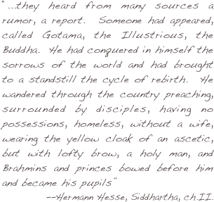 “...they heard from many sources a rumor, a report.  Someone had appeared, called Gotama, the Illustrious, the Buddha.  He had conquered in himself the sorrows of the world and had brought to a standstill the cycle of rebirth.  He wandered through the country preaching, surrounded by disciples, having no possessions, homeless, without a wife, wearing the yellow cloak of an ascetic, but with lofty brow, a holy man, and Brahmins and princes bowed before him and became his pupils” 
--Hermann Hesse, Siddhartha, ch.II.  