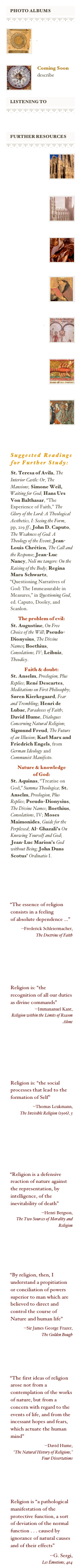 ￼
￼
￼
￼
￼
Religious Texts
from diverse traditions
￼
￼
Coming Soon
describe


￼
￼
￼
￼



￼
￼
￼
￼
￼
One
Encyclopedia Essay: Philosophy of Religion
￼

￼
Two
Encyclopedia Links: Philosophy of Religion

￼
￼
Three
Encyclopedia Links: brief entries


￼
￼
Four
Bibliography, mainly journal articles on PofR

￼
￼
Three
Philosophy of Religion Online Textbook

￼
￼
Six
Encyclopedia Mythica: 
myth & folklore

￼
￼
Seven
Catholic Encyclopedia:
diverse articles




Suggested Readings for Further Study:

St. Teresa of Avila, The Interior Castle: Or, The Mansions; Simone Weil, Waiting for God; Hans Urs Von Balthasar, “The Experience of Faith,” The Glory of the Lord: A Theological Aesthetics, I: Seeing the Form, pp, 219 ff.; John D. Caputo, The Weakness of God: A Theology of the Event; Jean-Louis Chrétien, The Call and the Response; Jean-Luc Nancy, Noli me tangere: On the Raising of the Body; Regina Mara Schwartz, “Questioning Narratives of God: The Immeasurable in Measures,” in Questioning God, ed. Caputo, Dooley, and Scanlon.

The problem of evil: 
St. Augustine, On Free Choice of the Will; Pseudo-Dionysius, The Divine Names; Boethius, Consolations, IV; Leibniz, Theodicy.  

Faith & doubt: 
St. Anselm, Proslogion, Plus Replies; René Descartes, Meditations on First Philosophy; 
Søren Kierkegaard, Fear and Trembling; Henri de Lubac, Paradoxes of Faith; David Hume, Dialogues Concerning Natural Religion; Sigmund Freud, The Future of an Illusion; Karl Marx and Friedrich Engels, from German Ideology and Communist Manifesto.

Nature & knowledge 
of God: 
St. Aquinas, “Treatise on God,” Summa Theologica; St. Anselm, Proslogion, Plus Replies; Pseudo-Dionysius, The Divine Names; Boethius, Consolations, IV; Moses Maimonides, Guide for the Perplexed; Al- Ghazali’s On Knowing Yourself and God; Jean-Luc Marion’s God without Being; John Duns Scotus’ Ordinatio I.






“The essence of religion consists in a feeling 
of absolute dependence …”

--Frederick Schleiermacher, 
The Doctrine of Faith





Religion is: “the recognition of all our duties as divine commands” 
--Immananuel Kant, 
Religion within the Limits of Reason Alone




Religion is: “the social processes that lead to the formation of Self”

--Thomas Lcukmann, 
The Invisible Religion (1906), 3




“Religion is a defensive reaction of nature against the representation, by intelligence, of the inevitability of death”

--Henri Bergson, 
The Two Sources of Morality and Religion 





“By religion, then, I understand a propitiation or conciliation of powers superior to man which are believed to direct and control the course of Nature and human life” 

--Sir James George Frazer,
The Golden Bough





“The first ideas of religion arose not from a contemplation of the works of nature, but from a concern with regard to the events of life, and from the incessant hopes and fears, which actuate the human mind” 

--David Hume,
“The Natural History of Religions,” Four Dissertations





Religion is “a pathological manifestation of the protective function, a sort of deviation of the normal function . . . caused by ignorance of natural causes and of their effects” 

--G. Sergi,
Les Émotions, 404